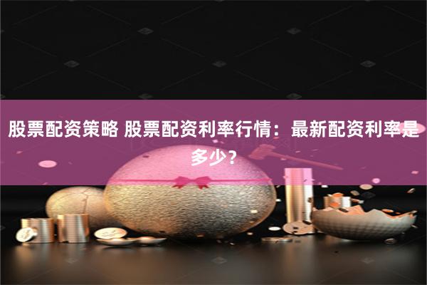 股票配资策略 股票配资利率行情：最新配资利率是多少？
