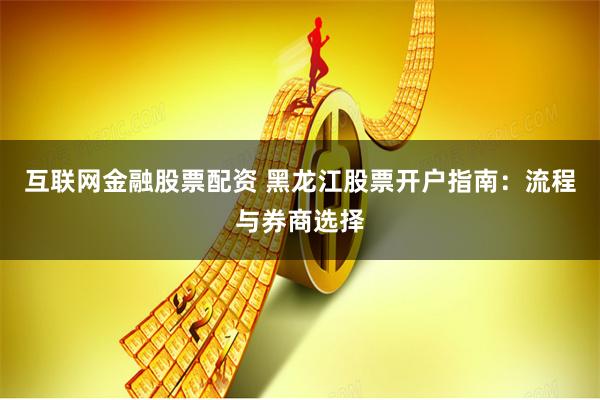 互联网金融股票配资 黑龙江股票开户指南：流程与券商选择