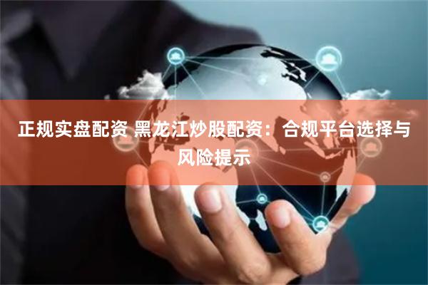 正规实盘配资 黑龙江炒股配资：合规平台选择与风险提示